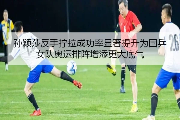 孙颖莎反手拧拉成功率显著提升为国乒女队奥运排阵增添更大底气